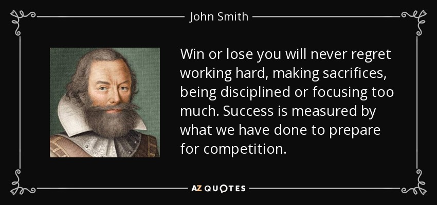 Win or lose you will never regret working hard, making sacrifices, being disciplined or focusing too much. Success is measured by what we have done to prepare for competition. - John Smith