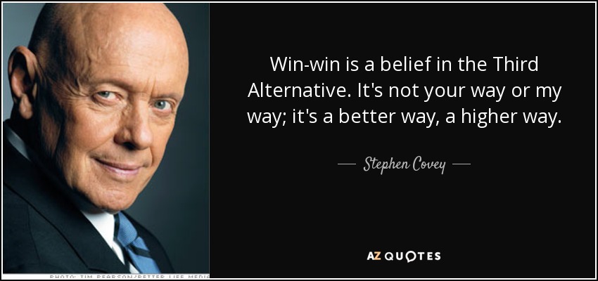 Win-win is a belief in the Third Alternative. It's not your way or my way; it's a better way, a higher way. - Stephen Covey