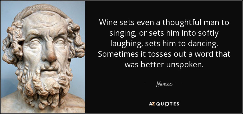 Wine sets even a thoughtful man to singing, or sets him into softly laughing, sets him to dancing. Sometimes it tosses out a word that was better unspoken. - Homer