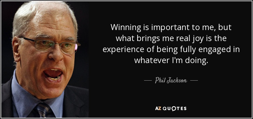 Winning is important to me, but what brings me real joy is the experience of being fully engaged in whatever I'm doing. - Phil Jackson