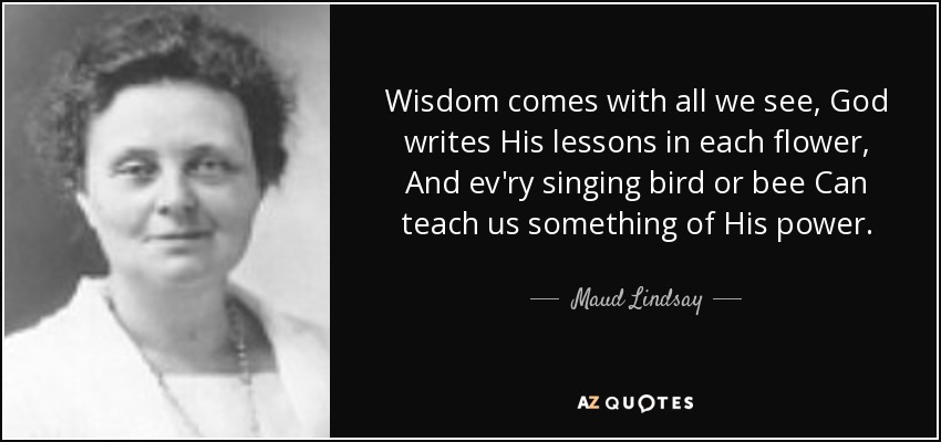Wisdom comes with all we see, God writes His lessons in each flower, And ev'ry singing bird or bee Can teach us something of His power. - Maud Lindsay