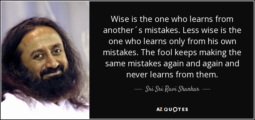 Wise is the one who learns from another´s mistakes. Less wise is the one who learns only from his own mistakes. The fool keeps making the same mistakes again and again and never learns from them. - Sri Sri Ravi Shankar