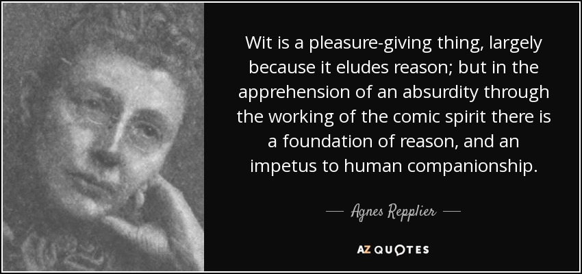 Wit is a pleasure-giving thing, largely because it eludes reason; but in the apprehension of an absurdity through the working of the comic spirit there is a foundation of reason, and an impetus to human companionship. - Agnes Repplier