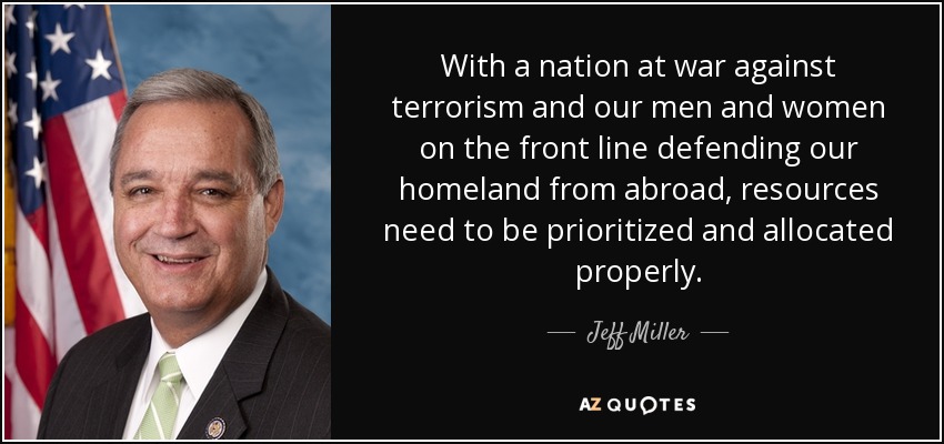 With a nation at war against terrorism and our men and women on the front line defending our homeland from abroad, resources need to be prioritized and allocated properly. - Jeff Miller
