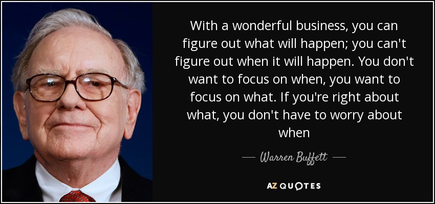 With a wonderful business, you can figure out what will happen; you can't figure out when it will happen. You don't want to focus on when, you want to focus on what. If you're right about what, you don't have to worry about when - Warren Buffett