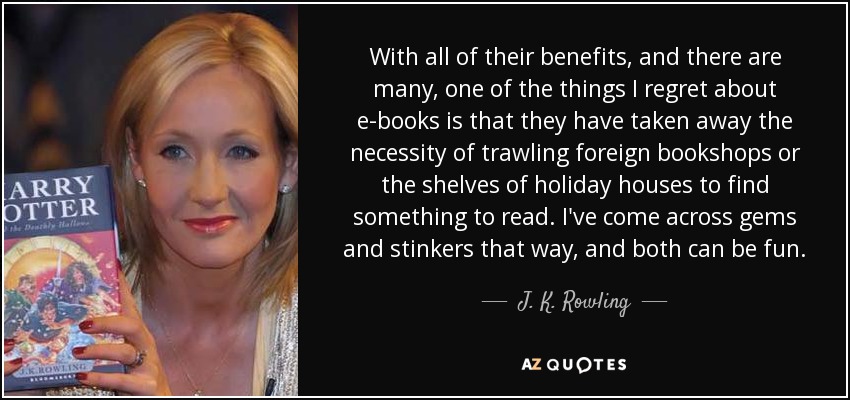 With all of their benefits, and there are many, one of the things I regret about e-books is that they have taken away the necessity of trawling foreign bookshops or the shelves of holiday houses to find something to read. I've come across gems and stinkers that way, and both can be fun. - J. K. Rowling
