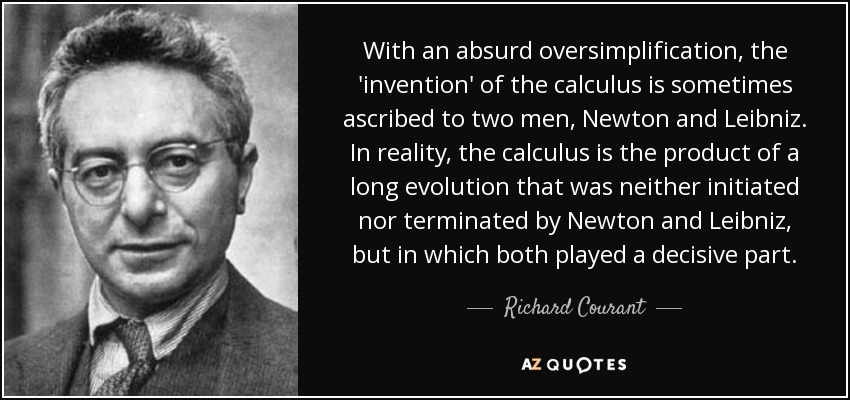 With an absurd oversimplification, the 'invention' of the calculus is sometimes ascribed to two men, Newton and Leibniz. In reality, the calculus is the product of a long evolution that was neither initiated nor terminated by Newton and Leibniz, but in which both played a decisive part. - Richard Courant