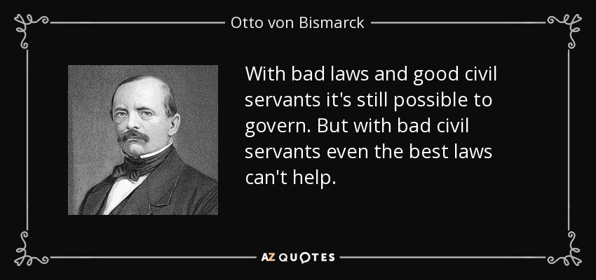 With bad laws and good civil servants it's still possible to govern. But with bad civil servants even the best laws can't help. - Otto von Bismarck
