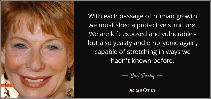 With each passage of human growth we must shed a protective structure . We are left exposed and vulnerable - but also yeasty and embryonic again, capable of stretching in ways we hadn't known before. - Gail Sheehy