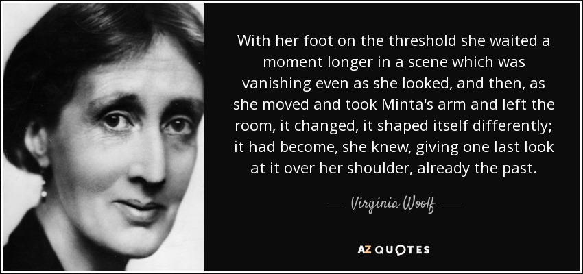 With her foot on the threshold she waited a moment longer in a scene which was vanishing even as she looked, and then, as she moved and took Minta's arm and left the room, it changed, it shaped itself differently; it had become, she knew, giving one last look at it over her shoulder, already the past. - Virginia Woolf