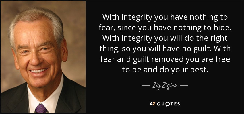 With integrity you have nothing to fear, since you have nothing to hide. With integrity you will do the right thing, so you will have no guilt. With fear and guilt removed you are free to be and do your best. - Zig Ziglar