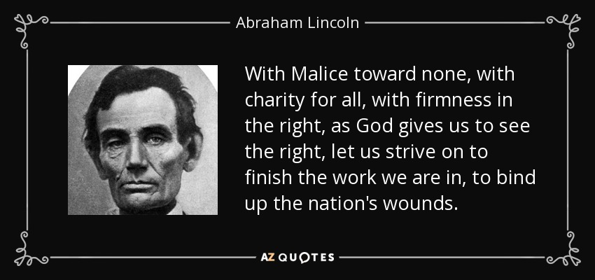 With Malice toward none, with charity for all, with firmness in the right, as God gives us to see the right, let us strive on to finish the work we are in, to bind up the nation's wounds. - Abraham Lincoln