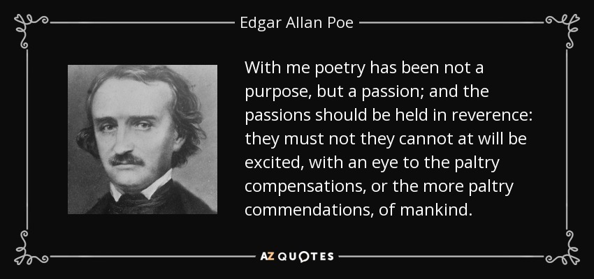 With me poetry has been not a purpose, but a passion; and the passions should be held in reverence: they must not they cannot at will be excited, with an eye to the paltry compensations, or the more paltry commendations, of mankind. - Edgar Allan Poe