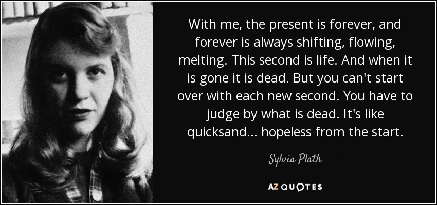 With me, the present is forever, and forever is always shifting, flowing, melting. This second is life. And when it is gone it is dead. But you can't start over with each new second. You have to judge by what is dead. It's like quicksand... hopeless from the start. - Sylvia Plath