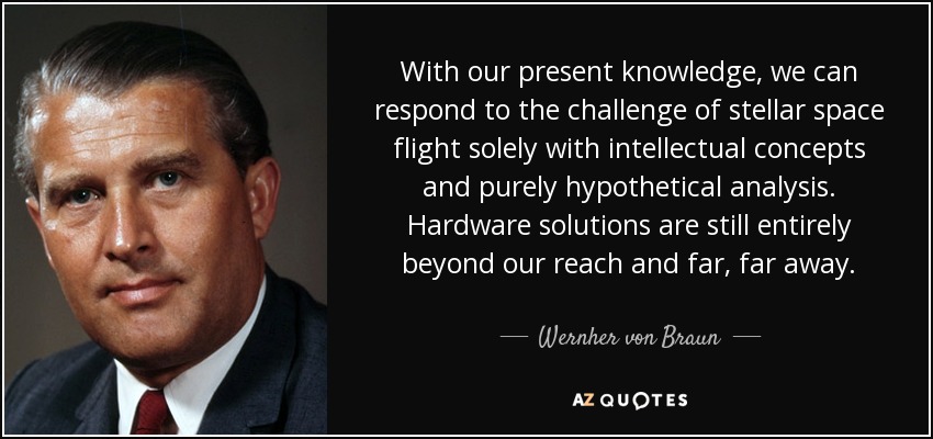 With our present knowledge, we can respond to the challenge of stellar space flight solely with intellectual concepts and purely hypothetical analysis. Hardware solutions are still entirely beyond our reach and far, far away. - Wernher von Braun