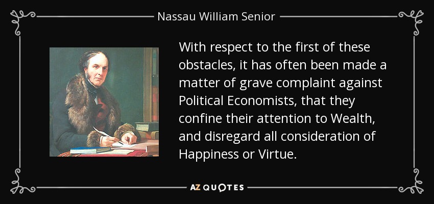With respect to the first of these obstacles, it has often been made a matter of grave complaint against Political Economists, that they confine their attention to Wealth, and disregard all consideration of Happiness or Virtue. - Nassau William Senior
