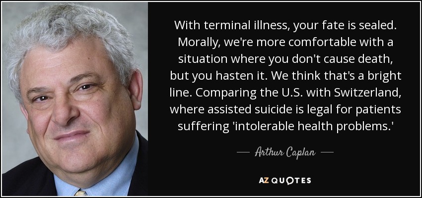With terminal illness, your fate is sealed. Morally, we're more comfortable with a situation where you don't cause death, but you hasten it. We think that's a bright line. Comparing the U.S. with Switzerland, where assisted suicide is legal for patients suffering 'intolerable health problems.' - Arthur Caplan