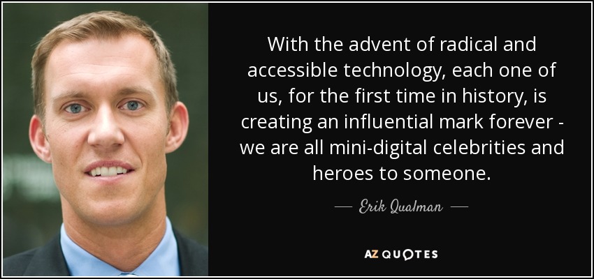 With the advent of radical and accessible technology, each one of us, for the first time in history, is creating an influential mark forever - we are all mini-digital celebrities and heroes to someone. - Erik Qualman