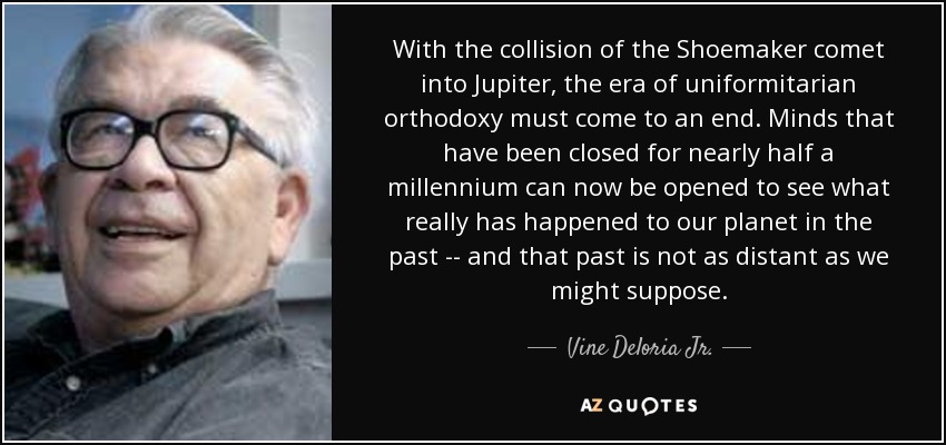With the collision of the Shoemaker comet into Jupiter, the era of uniformitarian orthodoxy must come to an end. Minds that have been closed for nearly half a millennium can now be opened to see what really has happened to our planet in the past -- and that past is not as distant as we might suppose. - Vine Deloria Jr.