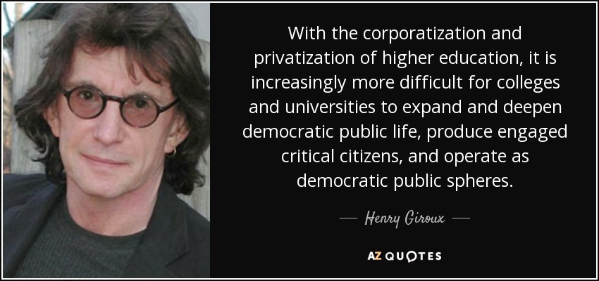 With the corporatization and privatization of higher education, it is increasingly more difficult for colleges and universities to expand and deepen democratic public life, produce engaged critical citizens, and operate as democratic public spheres. - Henry Giroux