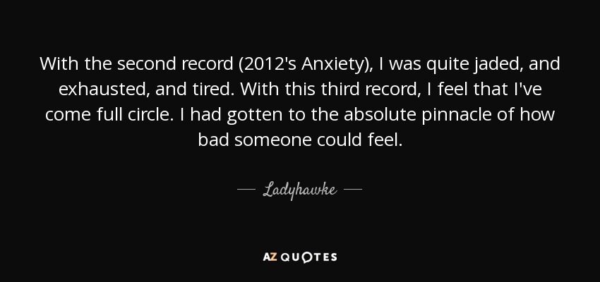 With the second record (2012's Anxiety), I was quite jaded, and exhausted, and tired. With this third record, I feel that I've come full circle. I had gotten to the absolute pinnacle of how bad someone could feel. - Ladyhawke