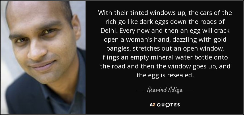 With their tinted windows up, the cars of the rich go like dark eggs down the roads of Delhi. Every now and then an egg will crack open a woman's hand, dazzling with gold bangles, stretches out an open window, flings an empty mineral water bottle onto the road and then the window goes up, and the egg is resealed. - Aravind Adiga