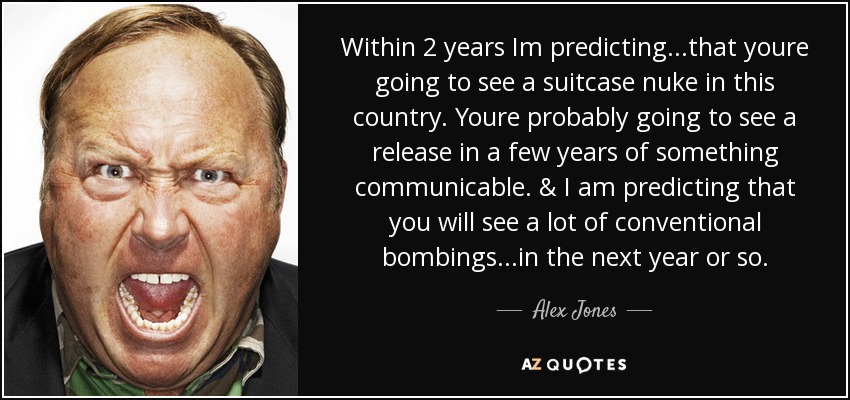 Within 2 years Im predicting...that youre going to see a suitcase nuke in this country. Youre probably going to see a release in a few years of something communicable. & I am predicting that you will see a lot of conventional bombings...in the next year or so. - Alex Jones