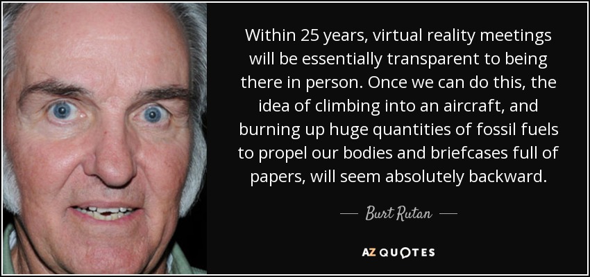 Dentro de 25 años, las reuniones de realidad virtual serán esencialmente transparentes a estar allí en persona. Cuando podamos hacerlo, la idea de subirnos a un avión y quemar enormes cantidades de combustibles fósiles para propulsar nuestros cuerpos y maletines llenos de papeles nos parecerá absolutamente retrógrada. - Burt Rutan