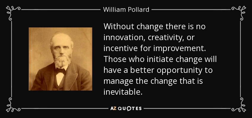 Without change there is no innovation, creativity, or incentive for improvement. Those who initiate change will have a better opportunity to manage the change that is inevitable. - William Pollard