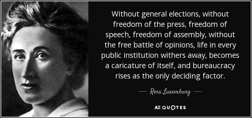 Without general elections, without freedom of the press, freedom of speech, freedom of assembly, without the free battle of opinions, life in every public institution withers away, becomes a caricature of itself, and bureaucracy rises as the only deciding factor. - Rosa Luxemburg