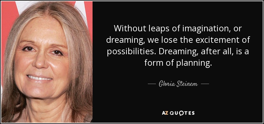 Without leaps of imagination, or dreaming, we lose the excitement of possibilities. Dreaming, after all, is a form of planning. - Gloria Steinem