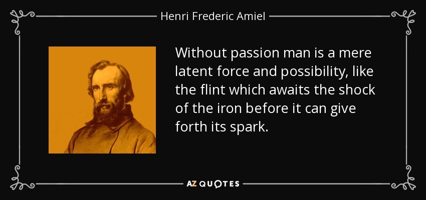 Without passion man is a mere latent force and possibility, like the flint which awaits the shock of the iron before it can give forth its spark. - Henri Frederic Amiel