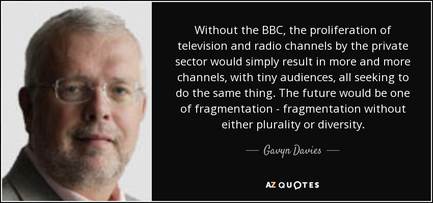 Without the BBC, the proliferation of television and radio channels by the private sector would simply result in more and more channels, with tiny audiences, all seeking to do the same thing. The future would be one of fragmentation - fragmentation without either plurality or diversity. - Gavyn Davies