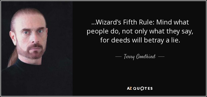 ...Wizard's Fifth Rule: Mind what people do, not only what they say, for deeds will betray a lie. - Terry Goodkind