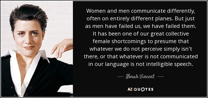 Women and men communicate differently, often on entirely different planes. But just as men have failed us, we have failed them. It has been one of our great collective female shortcomings to presume that whatever we do not perceive simply isn't there, or that whatever is not communicated in our language is not intelligible speech. - Norah Vincent