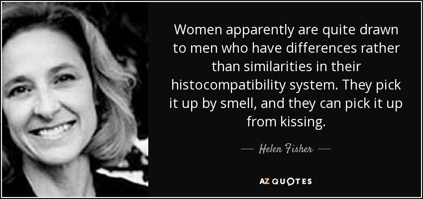 Women apparently are quite drawn to men who have differences rather than similarities in their histocompatibility system. They pick it up by smell, and they can pick it up from kissing. - Helen Fisher