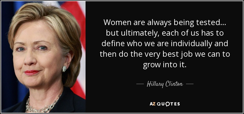 Women are always being tested ... but ultimately, each of us has to define who we are individually and then do the very best job we can to grow into it. - Hillary Clinton