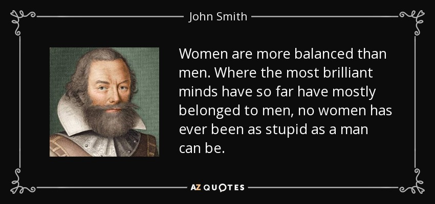 Women are more balanced than men. Where the most brilliant minds have so far have mostly belonged to men, no women has ever been as stupid as a man can be. - John Smith