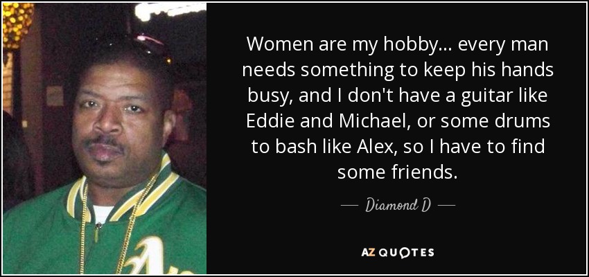 Women are my hobby... every man needs something to keep his hands busy, and I don't have a guitar like Eddie and Michael, or some drums to bash like Alex, so I have to find some friends. - Diamond D