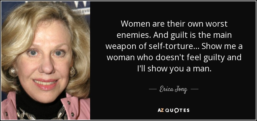 Women are their own worst enemies. And guilt is the main weapon of self-torture . . . Show me a woman who doesn't feel guilty and I'll show you a man. - Erica Jong