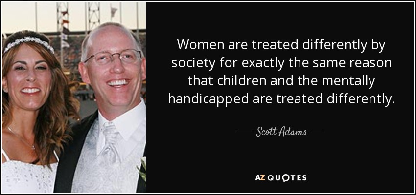 La sociedad trata a las mujeres de forma diferente exactamente por la misma razón que trata a los niños y a los discapacitados mentales. - Scott Adams