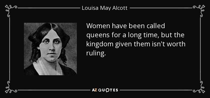 Women have been called queens for a long time, but the kingdom given them isn't worth ruling. - Louisa May Alcott
