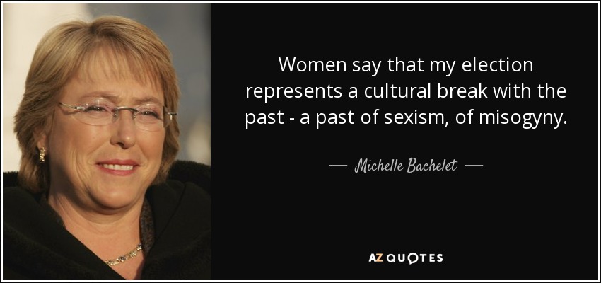 Women say that my election represents a cultural break with the past - a past of sexism, of misogyny. - Michelle Bachelet