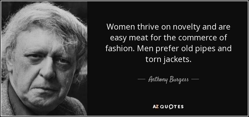 Women thrive on novelty and are easy meat for the commerce of fashion. Men prefer old pipes and torn jackets. - Anthony Burgess