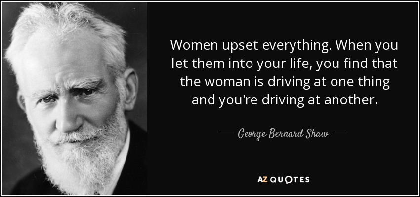 Women upset everything. When you let them into your life, you find that the woman is driving at one thing and you're driving at another. - George Bernard Shaw