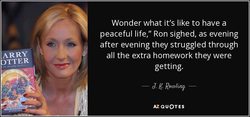 Wonder what it’s like to have a peaceful life,” Ron sighed, as evening after evening they struggled through all the extra homework they were getting. - J. K. Rowling