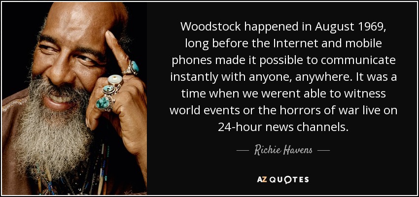 Woodstock happened in August 1969, long before the Internet and mobile phones made it possible to communicate instantly with anyone, anywhere. It was a time when we werent able to witness world events or the horrors of war live on 24-hour news channels. - Richie Havens