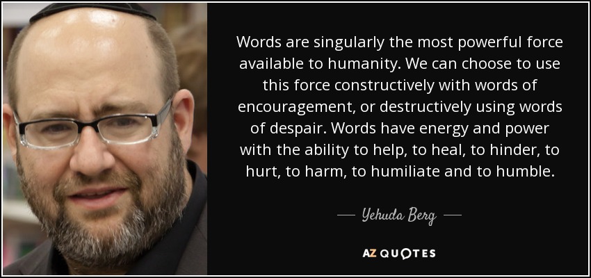 Words are singularly the most powerful force available to humanity. We can choose to use this force constructively with words of encouragement, or destructively using words of despair. Words have energy and power with the ability to help, to heal, to hinder, to hurt, to harm, to humiliate and to humble. - Yehuda Berg