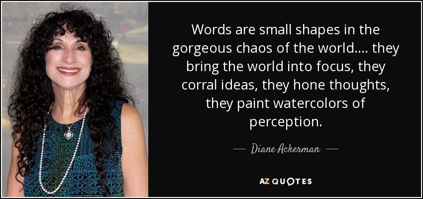 Words are small shapes in the gorgeous chaos of the world. ... they bring the world into focus, they corral ideas, they hone thoughts, they paint watercolors of perception. - Diane Ackerman