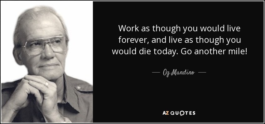 Work as though you would live forever, and live as though you would die today. Go another mile! - Og Mandino